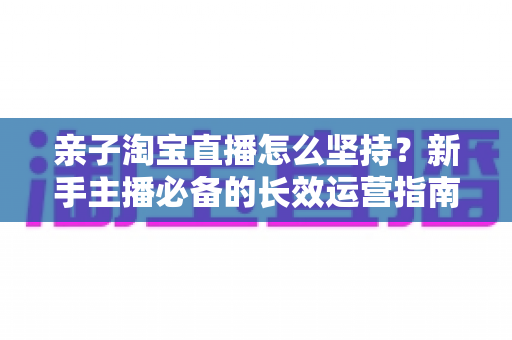 亲子淘宝直播怎么坚持?新手主播必备的长效运营指南与实战心得 亲子淘宝直播怎么坚持?新手主播必备的长效运营指南与实战心得