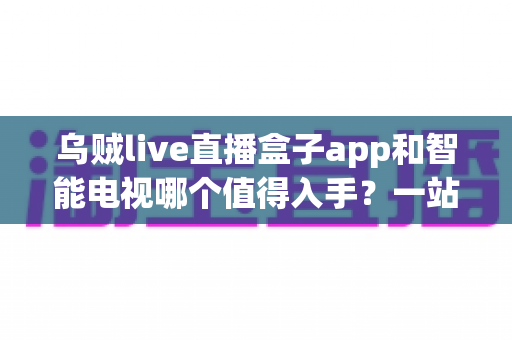 乌贼live直播盒子app和智能电视哪个值得入手?一站式选购指南帮你彻底搞懂 乌贼live直播盒子app和智能电视哪个值得入手?一站式选购指南帮你彻底搞懂