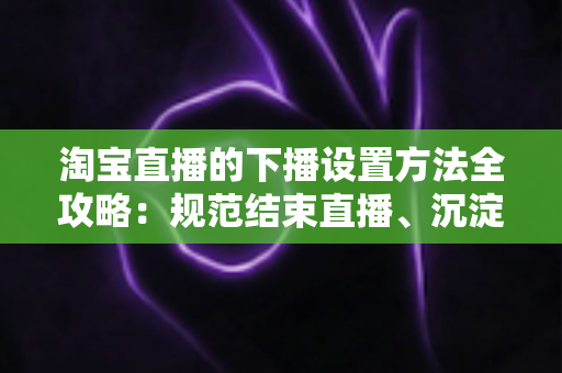 淘宝直播的下播设置方法全攻略：规范结束直播、沉淀回放数据、轻松留住每一位粉丝