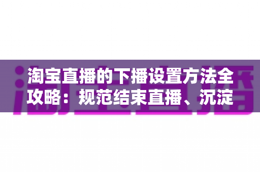 淘宝直播的下播设置方法全攻略：规范结束直播、沉淀回放数据、轻松留住每一位粉丝