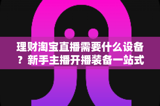 理财淘宝直播需要什么设备？新手主播开播装备一站式全攻略