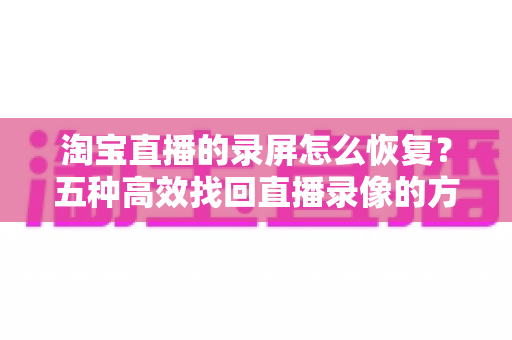 淘宝直播的录屏怎么恢复?五种高效找回直播录像的方法全解析,新手主播必读的实用指南 淘宝直播的录屏怎么恢复?五种高效找回直播录像的方法全解析,新手主播必读的实用指南