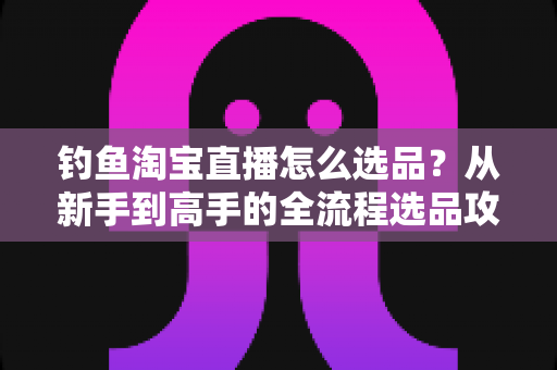 钓鱼淘宝直播怎么选品?从新手到高手的全流程选品攻略与实战技巧 钓鱼淘宝直播怎么选品?从新手到高手的全流程选品攻略与实战技巧