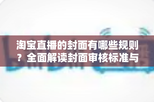 淘宝直播的封面有哪些规则?全面解读封面审核标准与优化技巧,助你提升直播间点击率 淘宝直播的封面有哪些规则?全面解读封面审核标准与优化技巧,助你提升直播间点击率