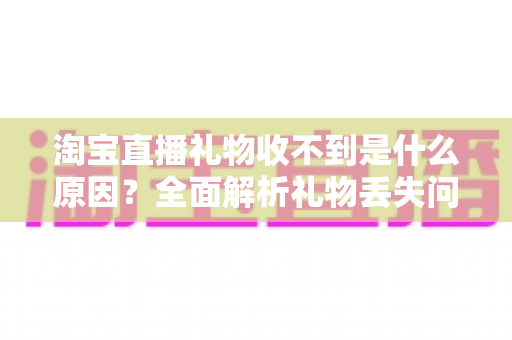 淘宝直播礼物收不到是什么原因?全面解析礼物丢失问题与实用解决指南 淘宝直播礼物收不到是什么原因?全面解析礼物丢失问题与实用解决指南