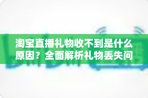 淘宝直播礼物收不到是什么原因?全面解析礼物丢失问题与实用解决指南 淘宝直播礼物收不到是什么原因?全面解析礼物丢失问题与实用解决指南