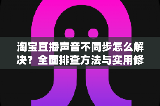 淘宝直播声音不同步怎么解决?全面排查方法与实用修复指南,助您实现音画同步的高质量直播 淘宝直播声音不同步怎么解决?全面排查方法与实用修复指南,助您实现音画同步的高质量直播