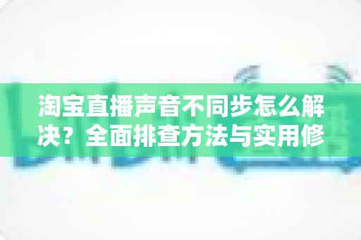 淘宝直播声音不同步怎么解决?全面排查方法与实用修复指南,助您实现音画同步的高质量直播 淘宝直播声音不同步怎么解决?全面排查方法与实用修复指南,助您实现音画同步的高质量直播
