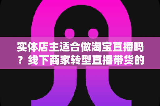 实体店主适合做淘宝直播吗?线下商家转型直播带货的机遇、挑战与实战指南 实体店主适合做淘宝直播吗?线下商家转型直播带货的机遇、挑战与实战指南