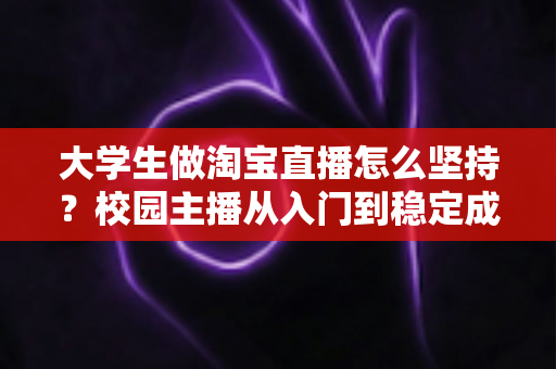 大学生做淘宝直播怎么坚持?校园主播从入门到稳定成长的实用指南 大学生做淘宝直播怎么坚持?校园主播从入门到稳定成长的实用指南