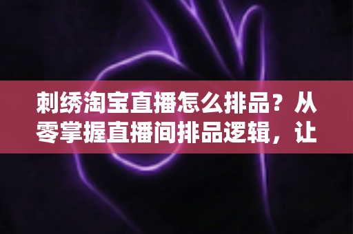 刺绣淘宝直播怎么排品？从零掌握直播间排品逻辑，让传统手工艺卖出高销量的实战指南