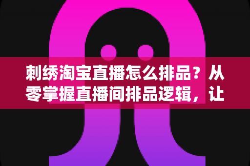 刺绣淘宝直播怎么排品？从零掌握直播间排品逻辑，让传统手工艺卖出高销量的实战指南