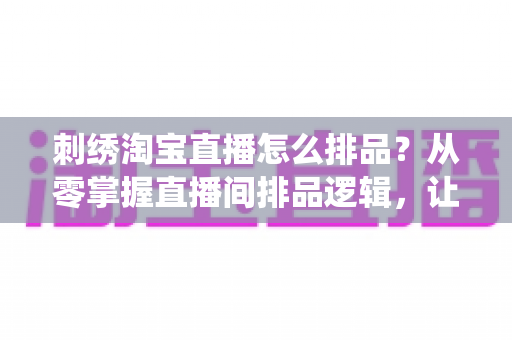 刺绣淘宝直播怎么排品？从零掌握直播间排品逻辑，让传统手工艺卖出高销量的实战指南