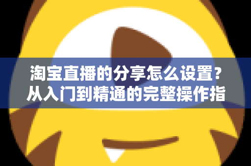 淘宝直播的分享怎么设置？从入门到精通的完整操作指南与引流实战技巧