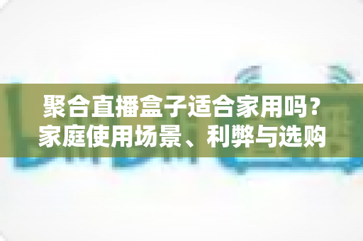 聚合直播盒子适合家用吗?家庭使用场景、利弊与选购全解析 聚合直播盒子适合家用吗?家庭使用场景、利弊与选购全解析