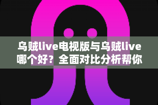 乌贼live电视版与乌贼live哪个好？全面对比分析帮你选出最适合的版本