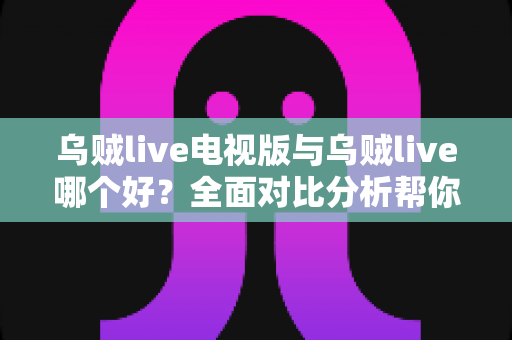 乌贼live电视版与乌贼live哪个好？全面对比分析帮你选出最适合的版本