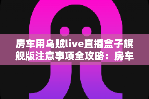 房车用乌贼live直播盒子旗舰版注意事项全攻略:房车直播达人必读的使用指南 房车用乌贼live直播盒子旗舰版注意事项全攻略:房车直播达人必读的使用指南