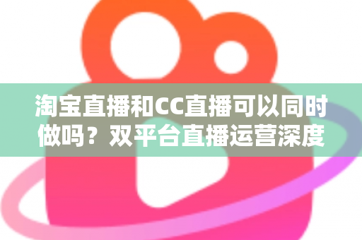 淘宝直播和CC直播可以同时做吗?双平台直播运营深度解析与实用指南 淘宝直播和CC直播可以同时做吗?双平台直播运营深度解析与实用指南