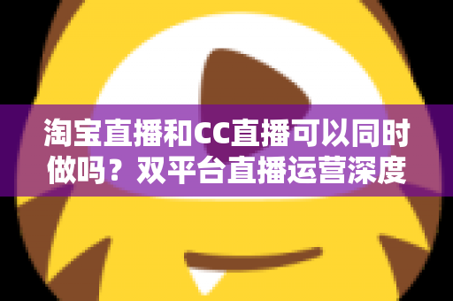 淘宝直播和CC直播可以同时做吗?双平台直播运营深度解析与实用指南 淘宝直播和CC直播可以同时做吗?双平台直播运营深度解析与实用指南