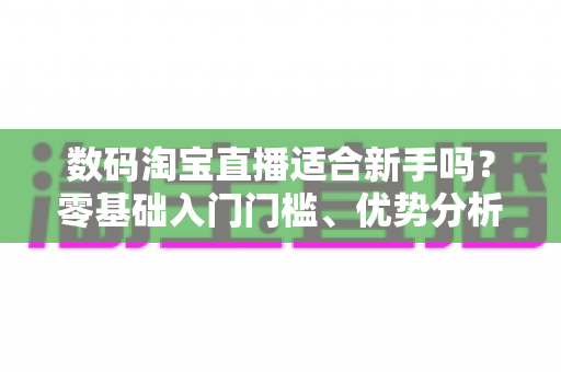 数码淘宝直播适合新手吗?零基础入门门槛、优势分析与实操指南全解读 数码淘宝直播适合新手吗?零基础入门门槛、优势分析与实操指南全解读