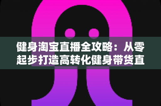 健身淘宝直播全攻略:从零起步打造高转化健身带货直播间(2025实用版) 健身淘宝直播全攻略:从零起步打造高转化健身带货直播间(2025实用版)