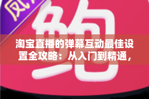 淘宝直播的弹幕互动最佳设置全攻略：从入门到精通，打造高人气高转化直播间的实战指南