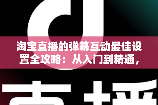 淘宝直播的弹幕互动最佳设置全攻略：从入门到精通，打造高人气高转化直播间的实战指南
