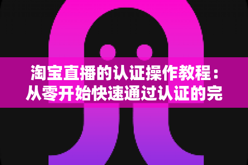 淘宝直播的认证操作教程:从零开始快速通过认证的完整指南 淘宝直播的认证操作教程:从零开始快速通过认证的完整指南