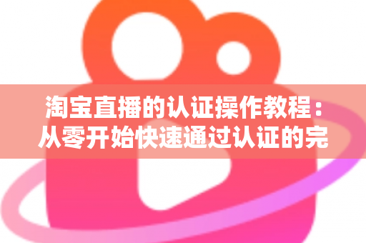 淘宝直播的认证操作教程:从零开始快速通过认证的完整指南 淘宝直播的认证操作教程:从零开始快速通过认证的完整指南