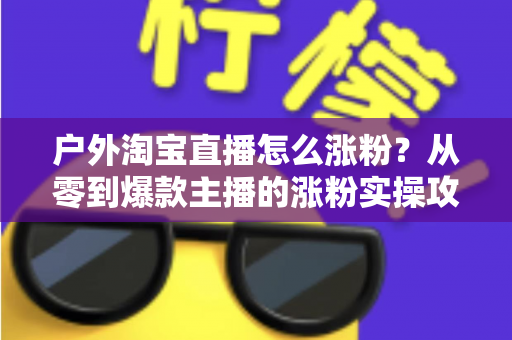 户外淘宝直播怎么涨粉？从零到爆款主播的涨粉实操攻略与运营秘籍全解析