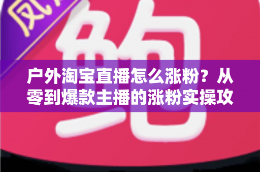 户外淘宝直播怎么涨粉？从零到爆款主播的涨粉实操攻略与运营秘籍全解析