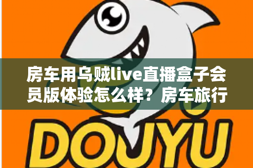 房车用乌贼live直播盒子会员版体验怎么样?房车旅行直播设备深度测评与真实使用感受 房车用乌贼live直播盒子会员版体验怎么样?房车旅行直播设备深度测评与真实使用感受