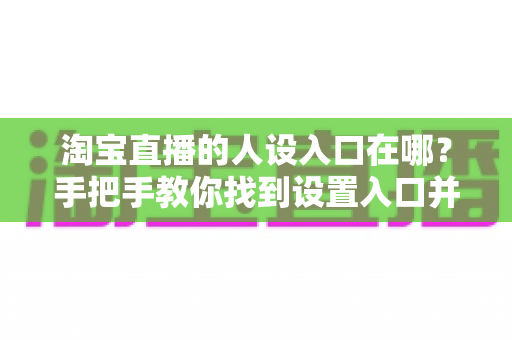 淘宝直播的人设入口在哪？手把手教你找到设置入口并打造高辨识度直播间
