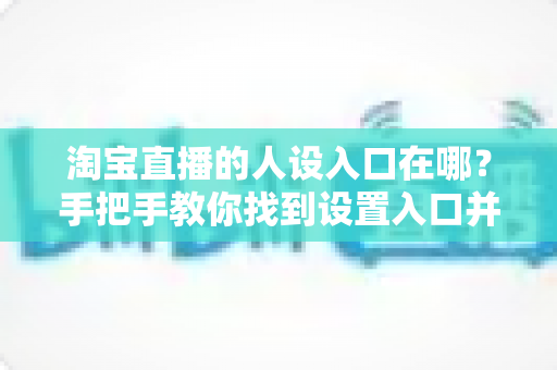 淘宝直播的人设入口在哪？手把手教你找到设置入口并打造高辨识度直播间