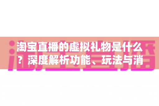 淘宝直播的虚拟礼物是什么?深度解析功能、玩法与消费指南 淘宝直播的虚拟礼物是什么?深度解析功能、玩法与消费指南