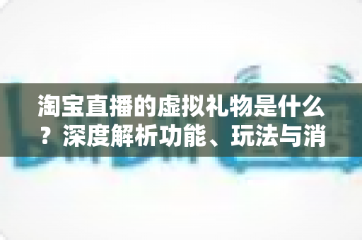 淘宝直播的虚拟礼物是什么？深度解析功能、玩法与消费指南