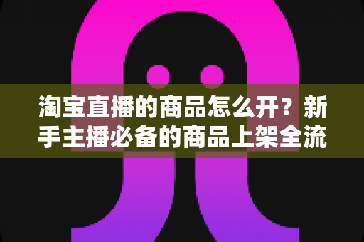 淘宝直播的商品怎么开?新手主播必备的商品上架全流程实操指南 淘宝直播的商品怎么开?新手主播必备的商品上架全流程实操指南