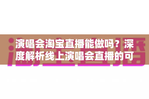 演唱会淘宝直播能做吗?深度解析线上演唱会直播的可行性、操作方法与变现路径 演唱会淘宝直播能做吗?深度解析线上演唱会直播的可行性、操作方法与变现路径