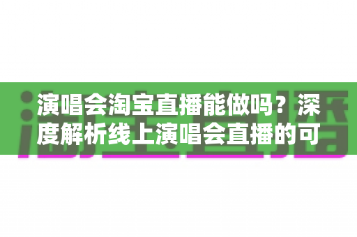 演唱会淘宝直播能做吗？深度解析线上演唱会直播的可行性、操作方法与变现路径