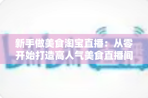 新手做美食淘宝直播:从零开始打造高人气美食直播间的完整指南 新手做美食淘宝直播:从零开始打造高人气美食直播间的完整指南