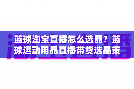 篮球淘宝直播怎么选品?篮球运动用品直播带货选品策略与实战全攻略 篮球淘宝直播怎么选品?篮球运动用品直播带货选品策略与实战全攻略