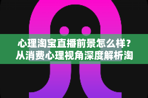 心理淘宝直播前景怎么样?从消费心理视角深度解析淘宝直播的发展机遇与未来趋势 心理淘宝直播前景怎么样?从消费心理视角深度解析淘宝直播的发展机遇与未来趋势