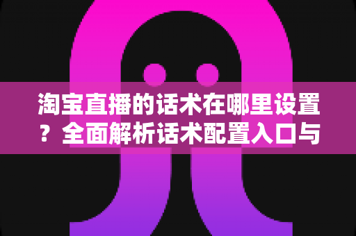 淘宝直播的话术在哪里设置？全面解析话术配置入口与实战运营技巧