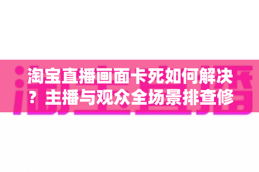 淘宝直播画面卡死如何解决？主播与观众全场景排查修复指南，轻松告别卡顿烦恼