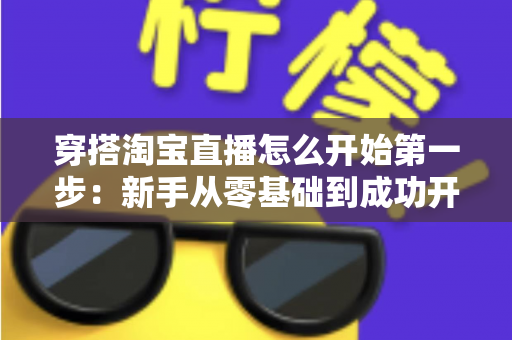 穿搭淘宝直播怎么开始第一步:新手从零基础到成功开播的完整实战指南 穿搭淘宝直播怎么开始第一步:新手从零基础到成功开播的完整实战指南