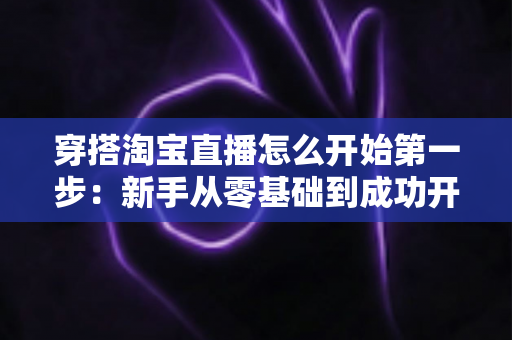 穿搭淘宝直播怎么开始第一步:新手从零基础到成功开播的完整实战指南 穿搭淘宝直播怎么开始第一步:新手从零基础到成功开播的完整实战指南