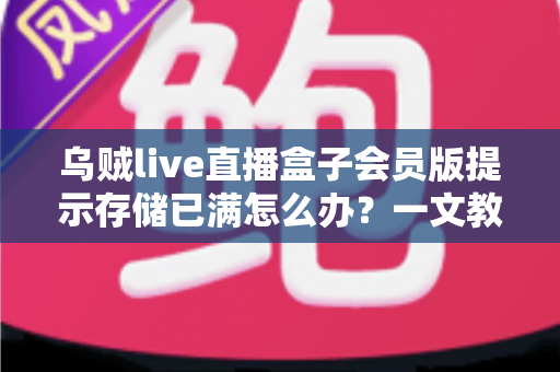 乌贼live直播盒子会员版提示存储已满怎么办？一文教你彻底解决存储空间不足的实用指南
