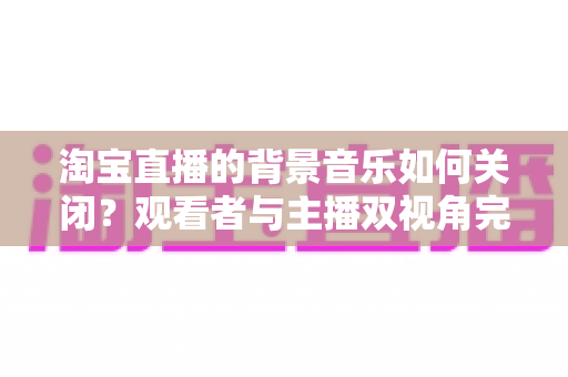 淘宝直播的背景音乐如何关闭？观看者与主播双视角完整静音指南