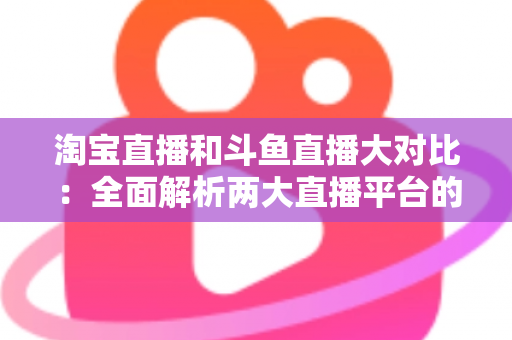 淘宝直播和斗鱼直播大对比:全面解析两大直播平台的差异与选择指南 淘宝直播和斗鱼直播大对比:全面解析两大直播平台的差异与选择指南